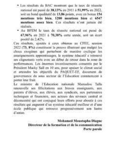 Au terme de l’année scolaire 2021-2022, les résultats ci-dessous ont été enregistrés au baccalauréat et au brevet de fin d’études moyennes (BFEM) :  Les résultats du BAC montrent que le taux de réussite national est passé de 38,13% en 2011 à 51,99% en 2022, soit un bond qualitatif de 13,86 points, avec en bonus 154 mentions très bien, 1200 mentions bien et 6547 mentions assez bien. Ces résultats n’ont jamais été réalisés. • Au BFEM le taux de réussite national est passé de 67,96% en 2021 à 70,38% cette année, soit un écart positif de 2,42%. Ces résultats, ajoutés à ceux obtenus au CFEE, session 2022 (73, 8%) constituent la preuve illustrant que malgré les chocs exogènes qui perturbent de manière cyclique les enseignements apprentissages, le système éducatif a retrouvé ses clignotants verts avec un début de retour dans la zone de performances.